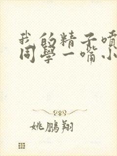 我的精子喷了女同学一嘴小说