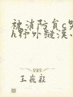 被消防员c哭高h野外糙汉小说