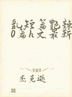 乱短篇艳辣500篇h文最新章节