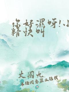 你好湿呀!小妖精快叫