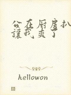 公在厨房扒开腿让我爽了