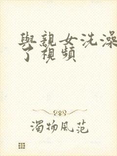 与亲女洗澡时伦了视频