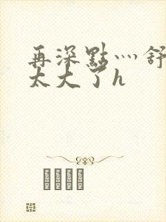 再深点灬舒服灬太大了h