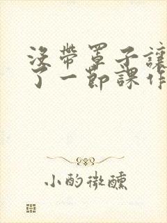 没带罩子让他C了一节课作文动漫