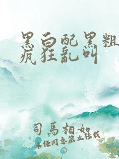 黑白配黑粗硬大疯狂乱叫