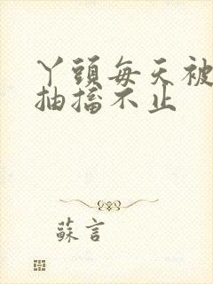 丫头每天被弄的抽搐不止