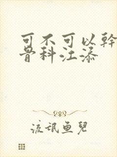 可不可以干湿你骨科江添