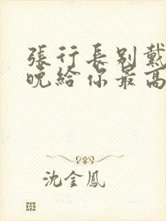 张行长别戴了今晚给你最高的待遇