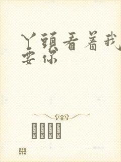 丫头看着我怎么要你