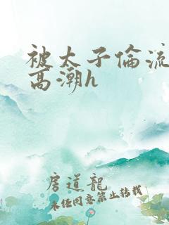 被太子伦流澡到高潮h