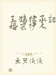 王鹤棣承认已订婚宋伊人