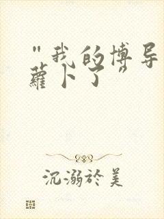 “我的博导去削萝卜了”