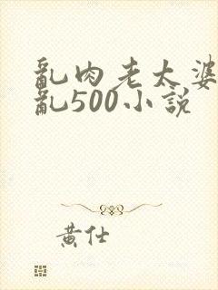 乱肉老太婆合集乱500小说