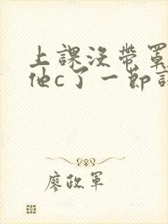 上课没带罩子让他c了一节课