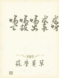 呜呜呜求求你把它拔出来呀