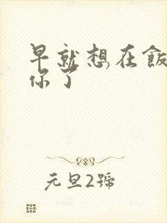 早就想在饭桌要你了