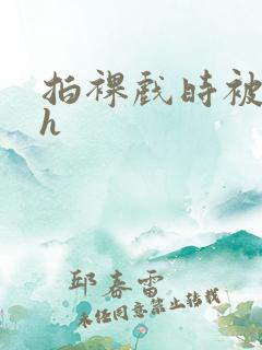 拍裸戏时被c了h