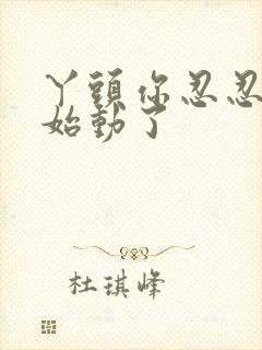 丫头你忍忍我开始动了