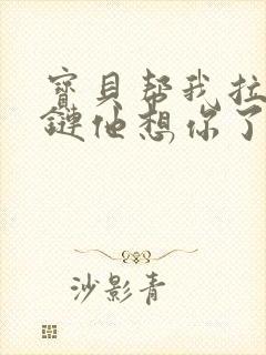 宝贝帮我拉开拉链他想你了