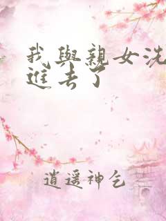 我与亲女洗澡时进去了