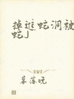 掉进蛇洞被一堆蛇J