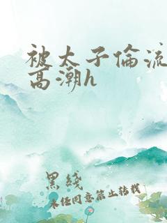 被太子伦流澡到高潮h