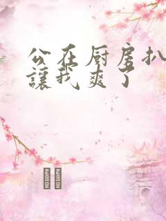 公在厨房扒开腿让我爽了