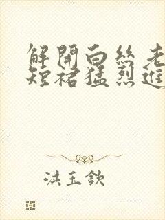 解开白丝老师的短裙猛烈进入