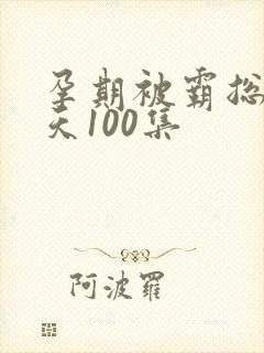 孕期被霸总宠上天100集