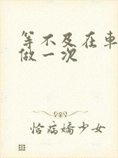 等不及在车里先做一次