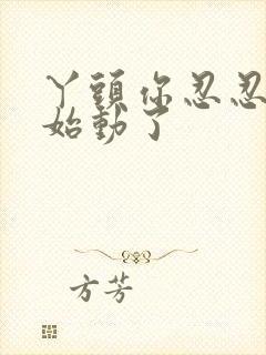 丫头你忍忍我开始动了