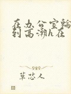 在办公室轮流澡到高潮h在