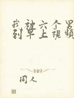 我被六个男人躁到早上视频