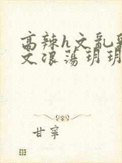 高辣h文乱乳h文浪荡玥玥