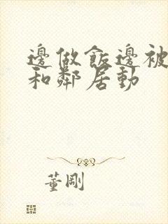 边做饭边被躁我和邻居动