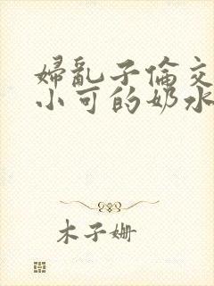 妇乱子伦交小说小可的奶水