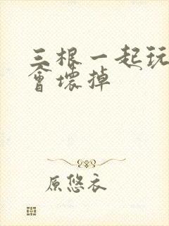 三根一起玩真的会坏掉