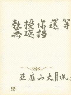 教授你还等什么无遮挡