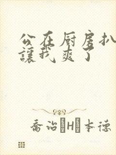 公在厨房扒开腿让我爽了