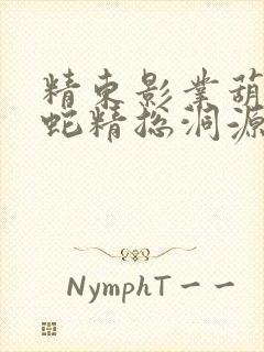 精东影业葫芦娃蛇精总洞源