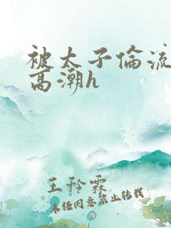 被太子伦流澡到高潮h