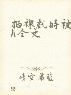 拍裸戏时被c了h全文