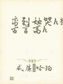 脔到她哭h粗话古言高h