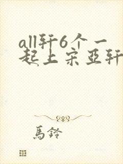 all轩6个一起上宋亚轩