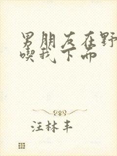 男朋友在野外猛吃我下面