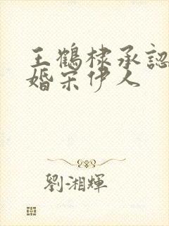 王鹤棣承认已订婚宋伊人