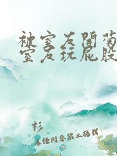 被室友开菊总被室友玩屁股