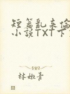 短篇乱来伦系列小说TXT下载
