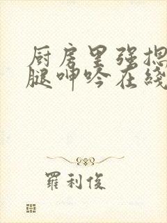 厨房里强摁做开腿呻吟在线观看