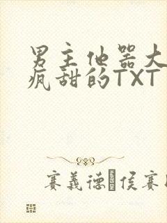 男主他器大活好疯甜的TXT